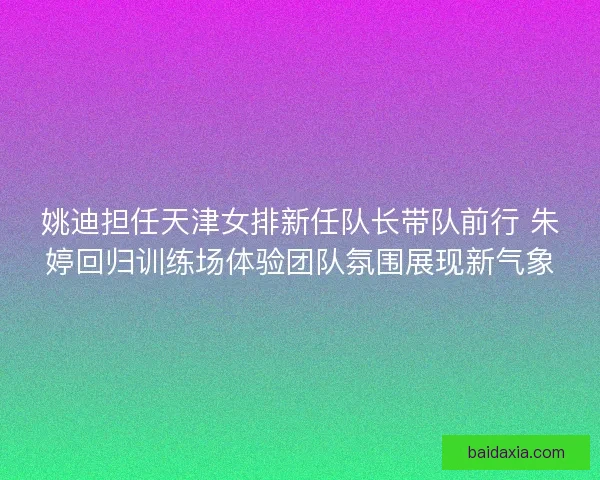 姚迪担任天津女排新任队长带队前行 朱婷回归训练场体验团队氛围展现新气象