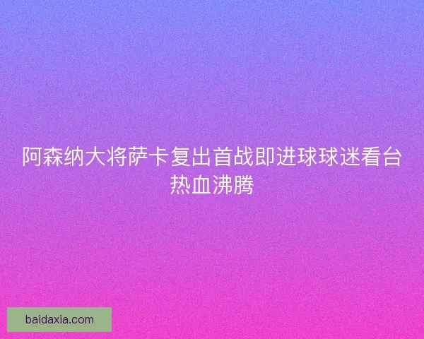 阿森纳大将萨卡复出首战即进球球迷看台热血沸腾