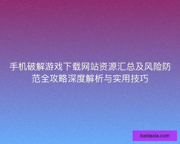 手机破解游戏下载网站资源汇总及风险防范全攻略深度解析与实用技巧