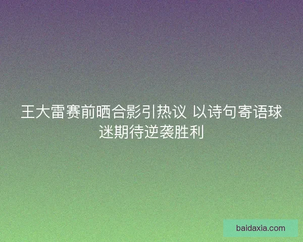 王大雷赛前晒合影引热议 以诗句寄语球迷期待逆袭胜利