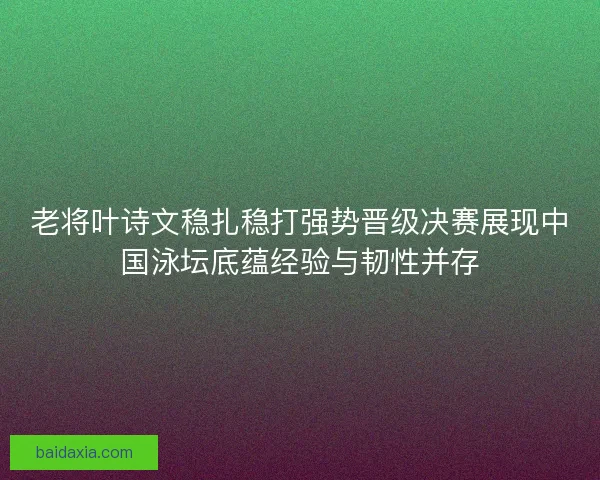 老将叶诗文稳扎稳打强势晋级决赛展现中国泳坛底蕴经验与韧性并存