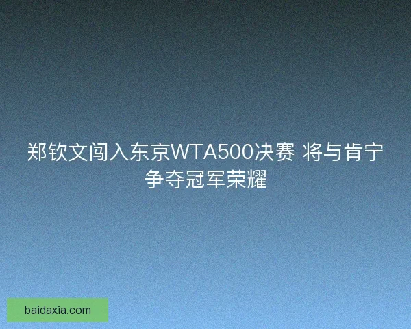 郑钦文闯入东京WTA500决赛 将与肯宁争夺冠军荣耀