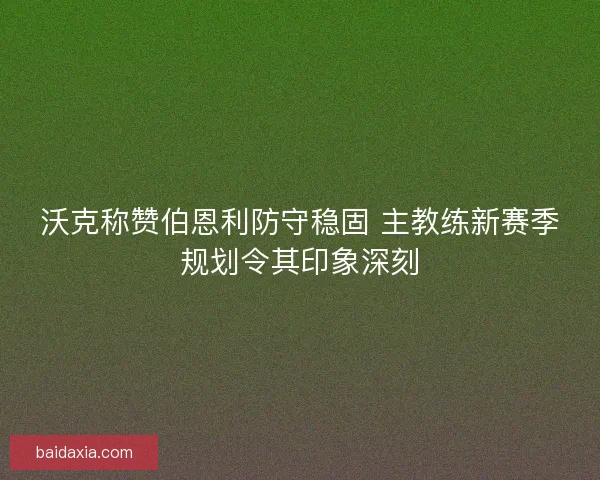 沃克称赞伯恩利防守稳固 主教练新赛季规划令其印象深刻