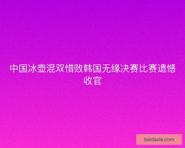 中国冰壶混双惜败韩国无缘决赛比赛遗憾收官