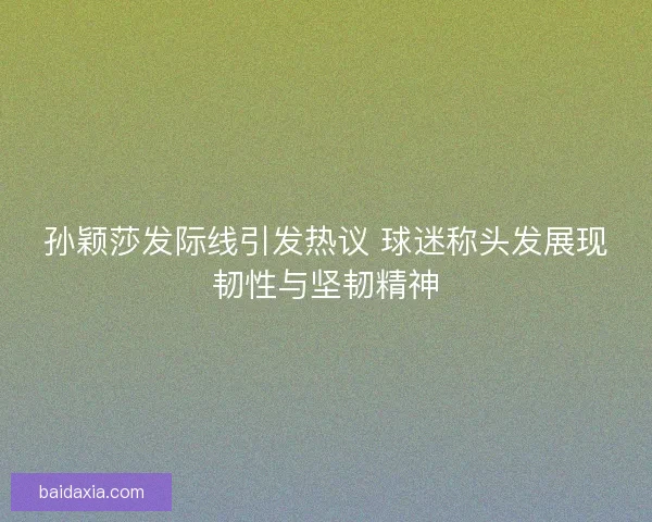 孙颖莎发际线引发热议 球迷称头发展现韧性与坚韧精神