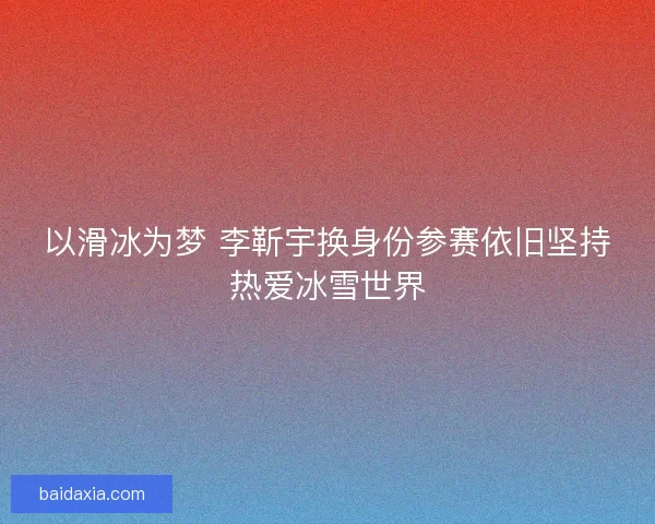 以滑冰为梦 李靳宇换身份参赛依旧坚持热爱冰雪世界