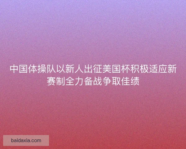 中国体操队以新人出征美国杯积极适应新赛制全力备战争取佳绩