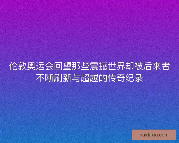 伦敦奥运会回望那些震撼世界却被后来者不断刷新与超越的传奇纪录