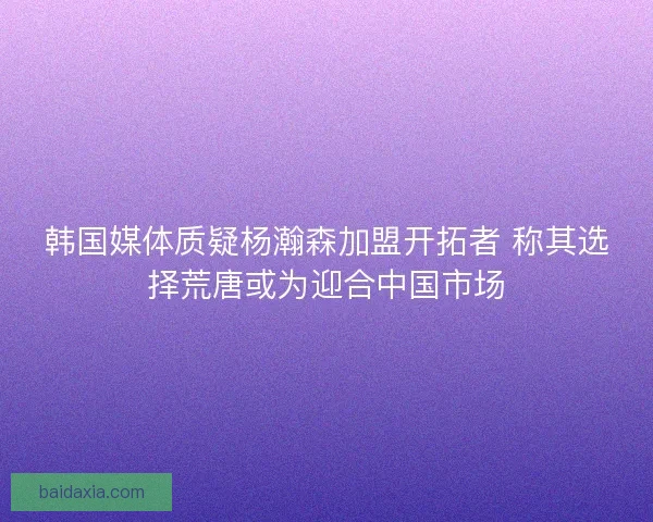 韩国媒体质疑杨瀚森加盟开拓者 称其选择荒唐或为迎合中国市场