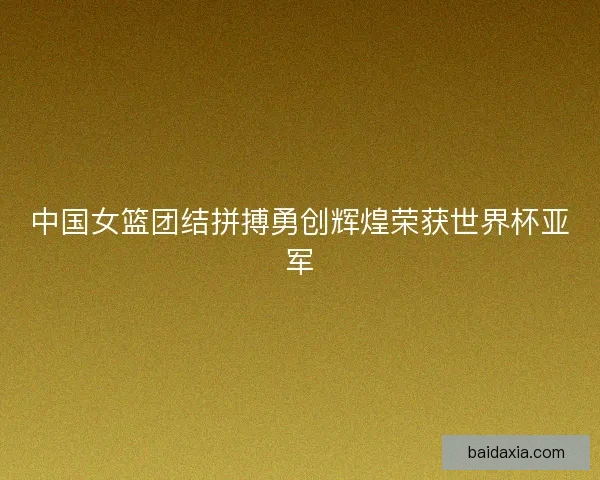 中国女篮团结拼搏勇创辉煌荣获世界杯亚军