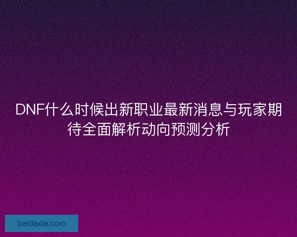 DNF什么时候出新职业最新消息与玩家期待全面解析动向预测分析