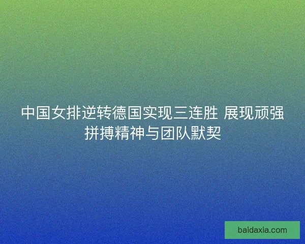 中国女排逆转德国实现三连胜 展现顽强拼搏精神与团队默契