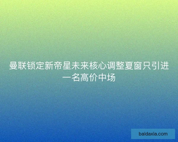 曼联锁定新帝星未来核心调整夏窗只引进一名高价中场